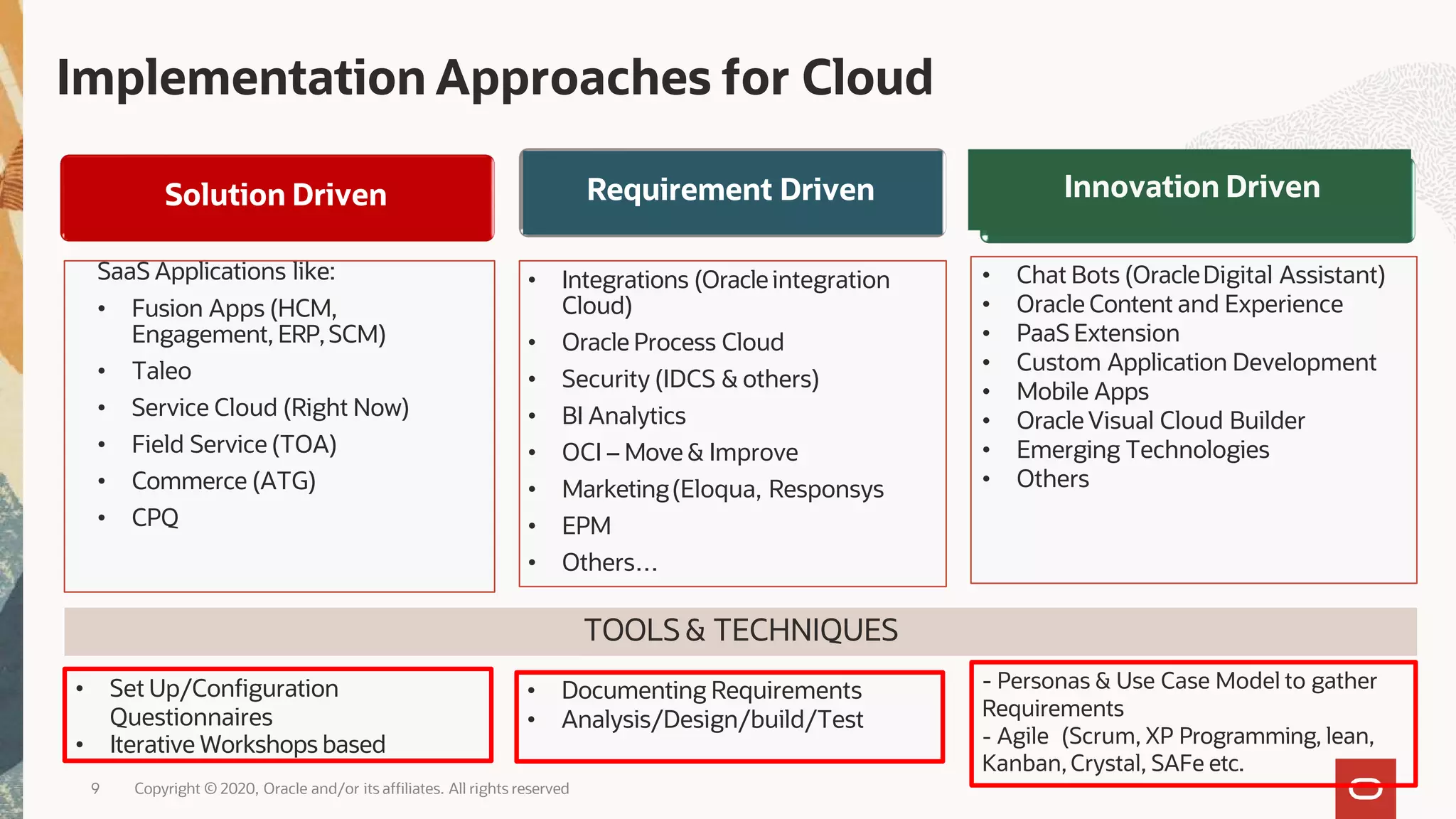 Implementation Approaches for Cloud
SaaS Applications like:
• Fusion Apps (HCM,
Engagement, ERP,SCM)
• Taleo
• Service Cloud (Right Now)
• Field Service (TOA)
• Commerce (ATG)
• CPQ
• Integrations (Oracle integration
Cloud)
• Oracle Process Cloud
• Security (IDCS & others)
• BI Analytics
• OCI – Move & Improve
• Marketing(Eloqua, Responsys
• EPM
• Others…
• Chat Bots (OracleDigital Assistant)
• Oracle Content and Experience
• PaaS Extension
• Custom Application Development
• Mobile Apps
• Oracle Visual Cloud Builder
• Emerging Technologies
• Others
TOOLS& TECHNIQUES
• Set Up/Configuration
Questionnaires
• Iterative Workshops based
• Documenting Requirements
• Analysis/Design/build/Test
- Personas & Use Case Model to gather
Requirements
- Agile (Scrum, XP Programming, lean,
Kanban, Crystal, SAFe etc.
Solution Driven Requirement Driven Innovation Driven
9 Copyright © 2020, Oracle and/or its affiliates. All rights reserved
 