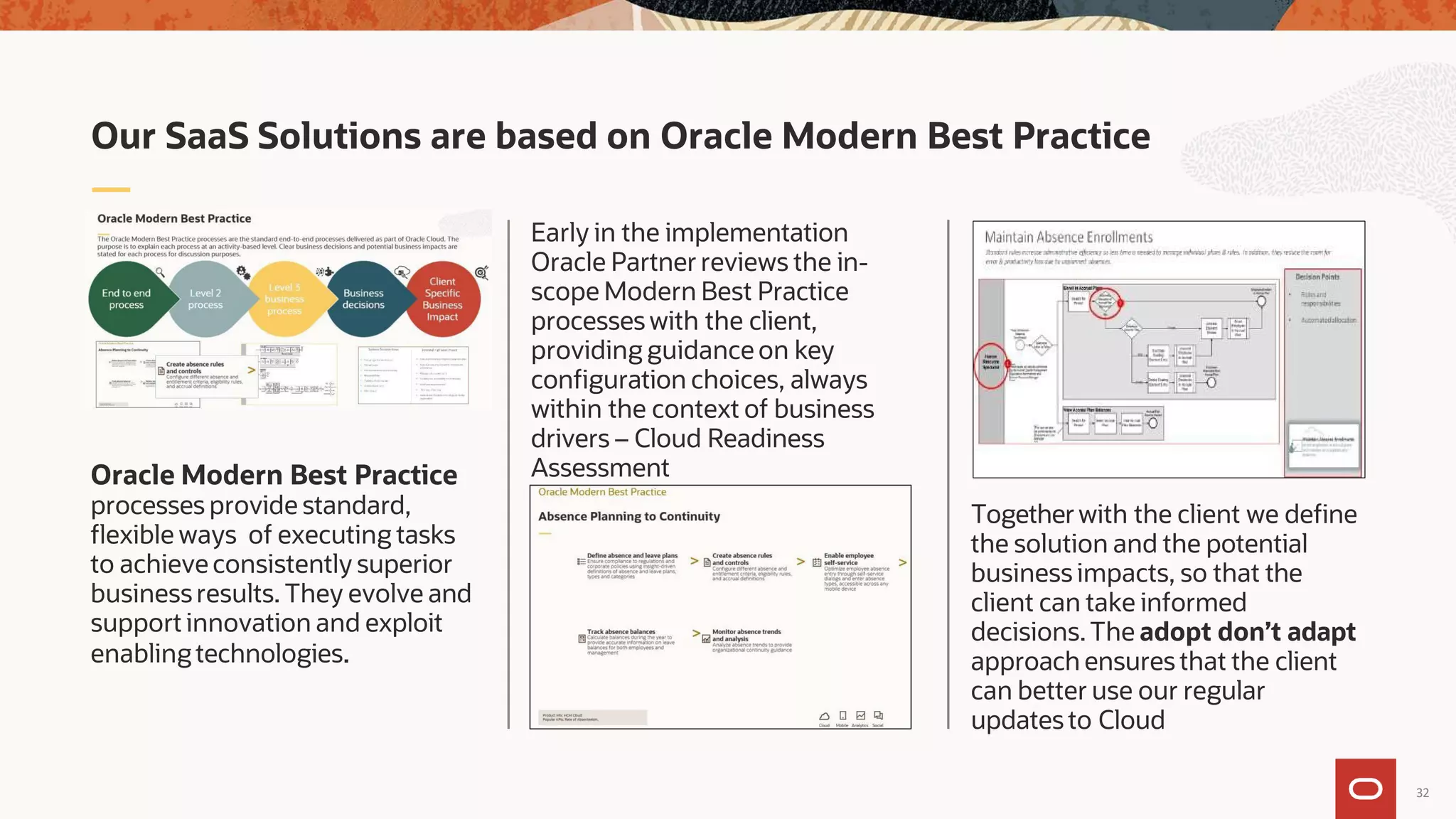 Togetherwith the client we define
the solution and the potential
business impacts, so that the
client can take informed
decisions.The adopt don’t adapt
approach ensures that the client
can better use our regular
updates to Cloud
Early in the implementation
Oracle Partner reviews the in-
scope Modern Best Practice
processes with the client,
providing guidance on key
configuration choices, always
within the context of business
drivers – Cloud Readiness
Assessment
Oracle Modern Best Practice
processes provide standard,
flexible ways of executing tasks
to achieve consistently superior
businessresults. They evolve and
support innovation and exploit
enabling technologies.
Our SaaS Solutions are based on Oracle Modern Best Practice
32
 