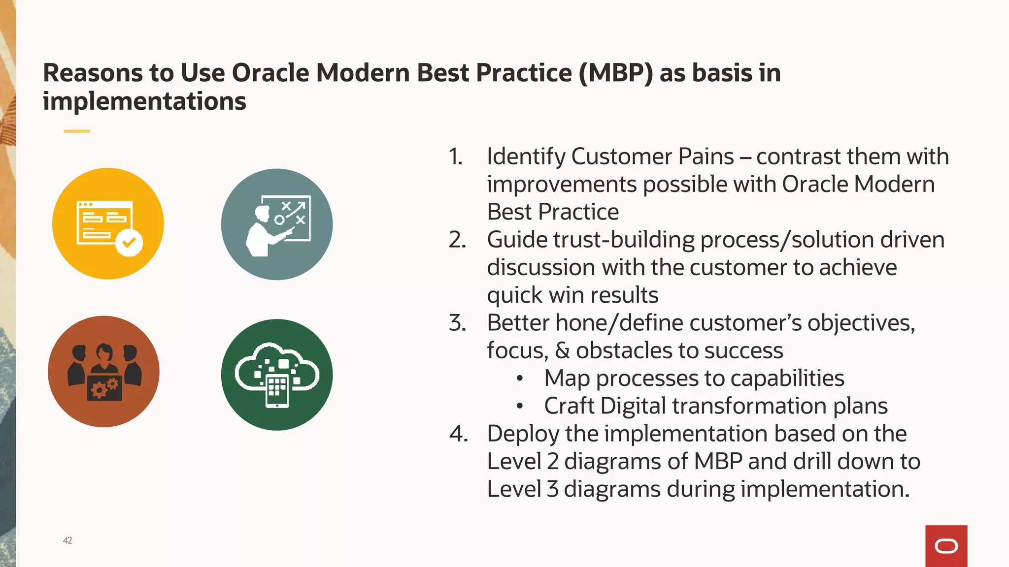 Reasons to Use Oracle Modern Best Practice (MBP) as basis in
implementations
1. Identify Customer Pains – contrast them with
improvements possible with Oracle Modern
Best Practice
2. Guide trust-building process/solution driven
discussion with the customer to achieve
quick win results
3. Better hone/define customer’s objectives,
focus, & obstacles to success
• Map processes to capabilities
• Craft Digital transformation plans
4. Deploy the implementation based on the
Level 2 diagrams of MBP and drill down to
Level 3 diagrams during implementation.
42
 