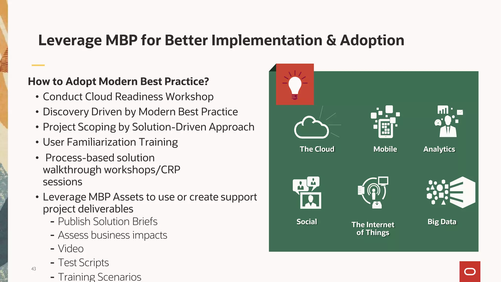 How to Adopt Modern Best Practice?
• Conduct Cloud Readiness Workshop
• Discovery Driven by Modern Best Practice
• Project Scoping by Solution-Driven Approach
• User Familiarization Training
• Process-based solution
walkthrough workshops/CRP
sessions
• Leverage MBP Assets to use or create support
project deliverables
- Publish Solution Briefs
- Assess business impacts
- Video
- Test Scripts
- Training Scenarios
Leverage MBP for Better Implementation & Adoption
The Cloud Mobile Analytics
Big Data
Social The Internet
of Things
43
 