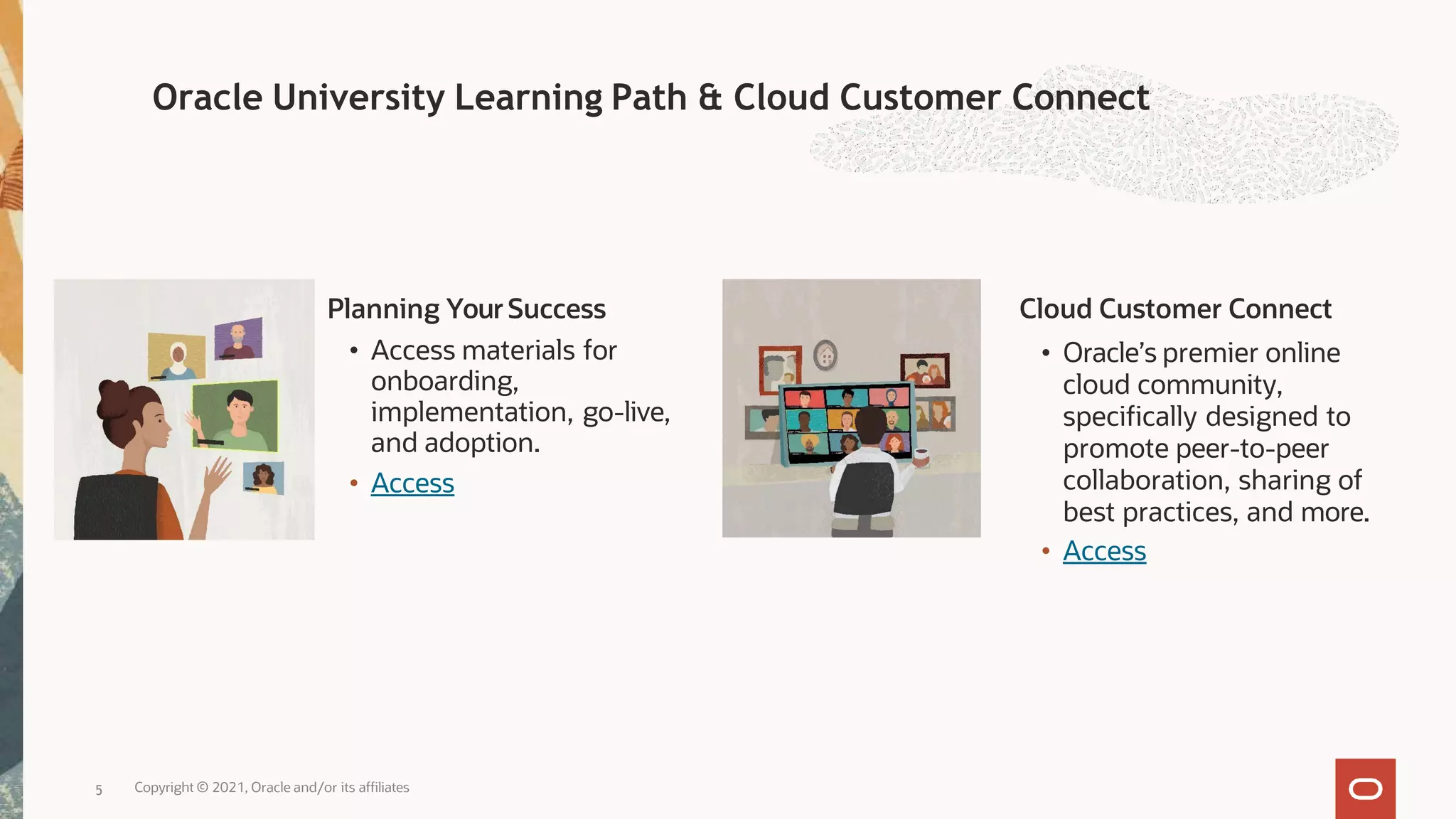 Planning YourSuccess
• Access materials for
onboarding,
implementation, go-live,
and adoption.
• Access
Cloud Customer Connect
• Oracle’s premier online
cloud community,
specifically designed to
promote peer-to-peer
collaboration, sharing of
best practices, and more.
• Access
5 Copyright © 2021, Oracle and/or its affiliates
Oracle University Learning Path & Cloud Customer Connect
 