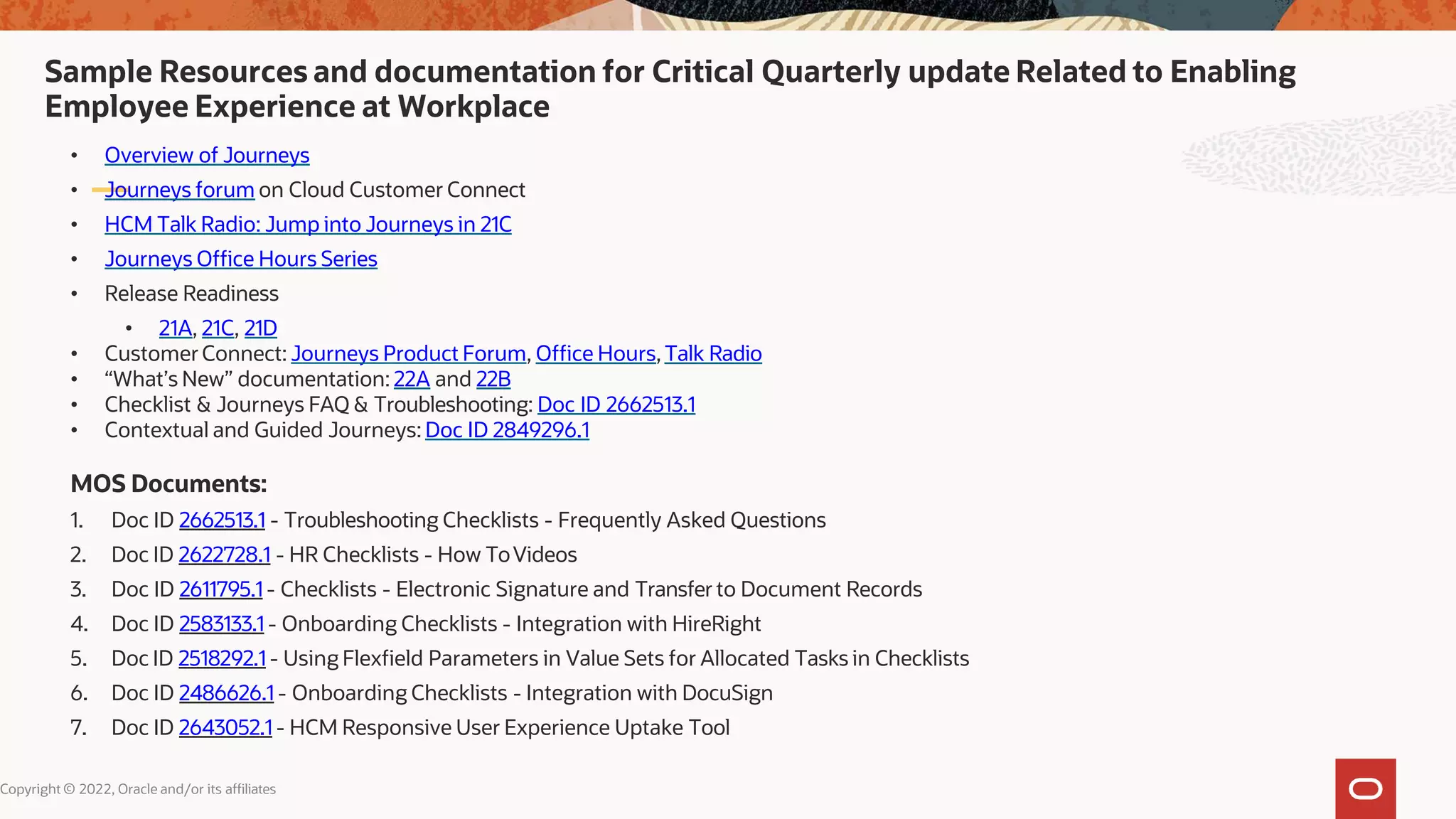 Sample Resources and documentation for Critical Quarterly update Related to Enabling
Employee Experience at Workplace
Copyright © 2022, Oracle and/or its affiliates
• Overview of Journeys
• Journeys forum on Cloud Customer Connect
• HCM Talk Radio: Jump into Journeys in 21C
• Journeys Office Hours Series
• Release Readiness
• 21A, 21C, 21D
• CustomerConnect: Journeys Product Forum, Office Hours,Talk Radio
• “What’s New” documentation: 22A and 22B
• Checklist & Journeys FAQ & Troubleshooting: Doc ID 2662513.1
• Contextual and Guided Journeys: Doc ID 2849296.1
MOS Documents:
1. Doc ID 2662513.1 - Troubleshooting Checklists - Frequently Asked Questions
2. Doc ID 2622728.1 - HR Checklists - How ToVideos
3. Doc ID 2611795.1 - Checklists - Electronic Signature and Transfer to Document Records
4. Doc ID 2583133.1 - Onboarding Checklists - Integration with HireRight
5. Doc ID 2518292.1 - Using Flexfield Parameters in Value Sets for Allocated Tasks in Checklists
6. Doc ID 2486626.1 - Onboarding Checklists - Integration with DocuSign
7. Doc ID 2643052.1 - HCM Responsive User Experience Uptake Tool
 