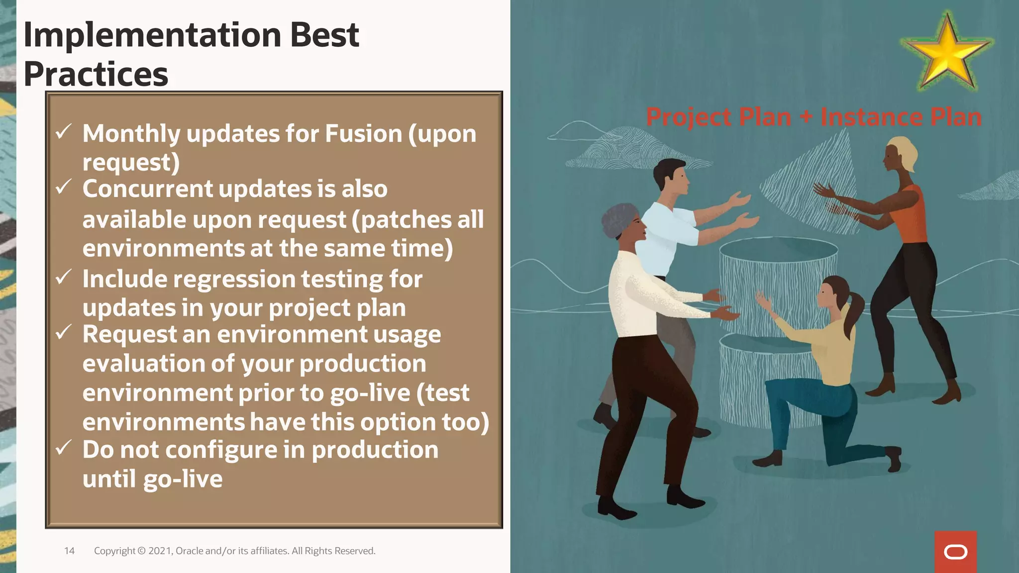 14 Copyright © 2021, Oracle and/or its affiliates. All Rights Reserved.
 Monthly updates for Fusion (upon
request)
 Concurrent updates is also
available upon request (patches all
environments at the same time)
 Include regression testing for
updates in your project plan
 Request an environment usage
evaluation of your production
environment prior to go-live (test
environments have this option too)
 Do not configure in production
until go-live
Implementation Best
Practices
Project Plan + Instance Plan
 