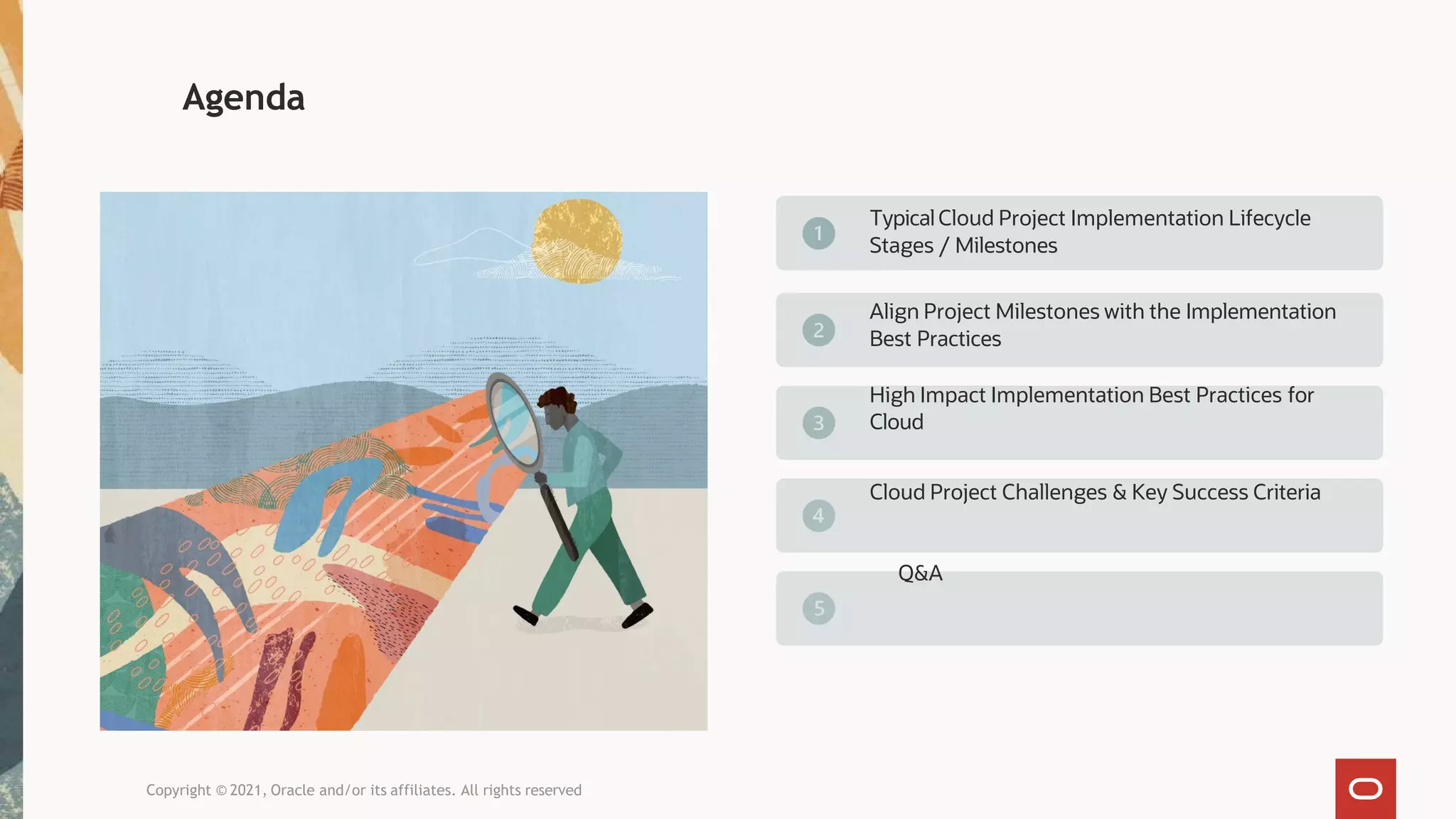 Agenda
TypicalCloud Project Implementation Lifecycle
Stages / Milestones
Align Project Milestones with the Implementation
Best Practices
High Impact Implementation Best Practices for
Cloud
Cloud Project Challenges & Key Success Criteria
Q&A
Copyright © 2021, Oracle and/or its affiliates. All rights reserved
 