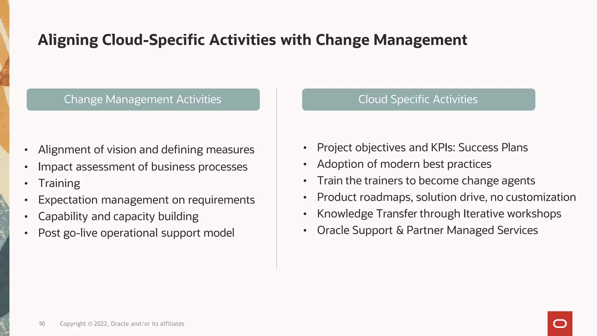 Aligning Cloud-Specific Activities with Change Management
• Alignment of vision and defining measures
• Impact assessment of business processes
• Training
• Expectation management on requirements
• Capability and capacity building
• Post go-live operational support model
• Project objectives and KPIs: Success Plans
• Adoption of modern best practices
• Train the trainers to become change agents
• Product roadmaps, solution drive, no customization
• Knowledge Transfer through Iterative workshops
• Oracle Support & Partner Managed Services
Cloud Specific Activities
Change Management Activities
50 Copyright © 2022, Oracle and/or its affiliates
 