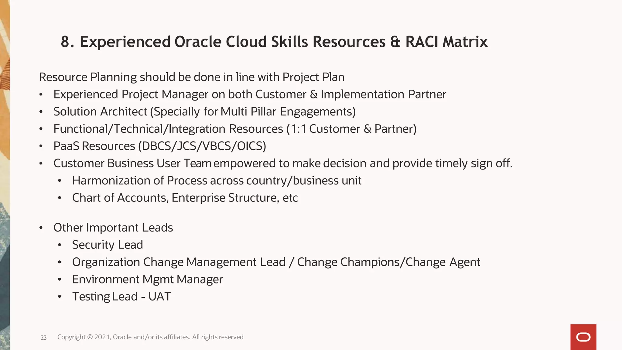 Resource Planning should be done in line with Project Plan
• Experienced Project Manager on both Customer & Implementation Partner
• Solution Architect (Specially for Multi Pillar Engagements)
• Functional/Technical/Integration Resources (1:1 Customer & Partner)
• PaaS Resources (DBCS/JCS/VBCS/OICS)
• Customer Business User Teamempowered to make decision and provide timely sign off.
• Harmonization of Process across country/business unit
• Chart of Accounts, Enterprise Structure, etc
• Other Important Leads
• Security Lead
• Organization Change Management Lead / Change Champions/Change Agent
• Environment Mgmt Manager
• Testing Lead - UAT
Copyright © 2021, Oracle and/or its affiliates. All rights reserved
23
8. Experienced Oracle Cloud Skills Resources & RACI Matrix
 