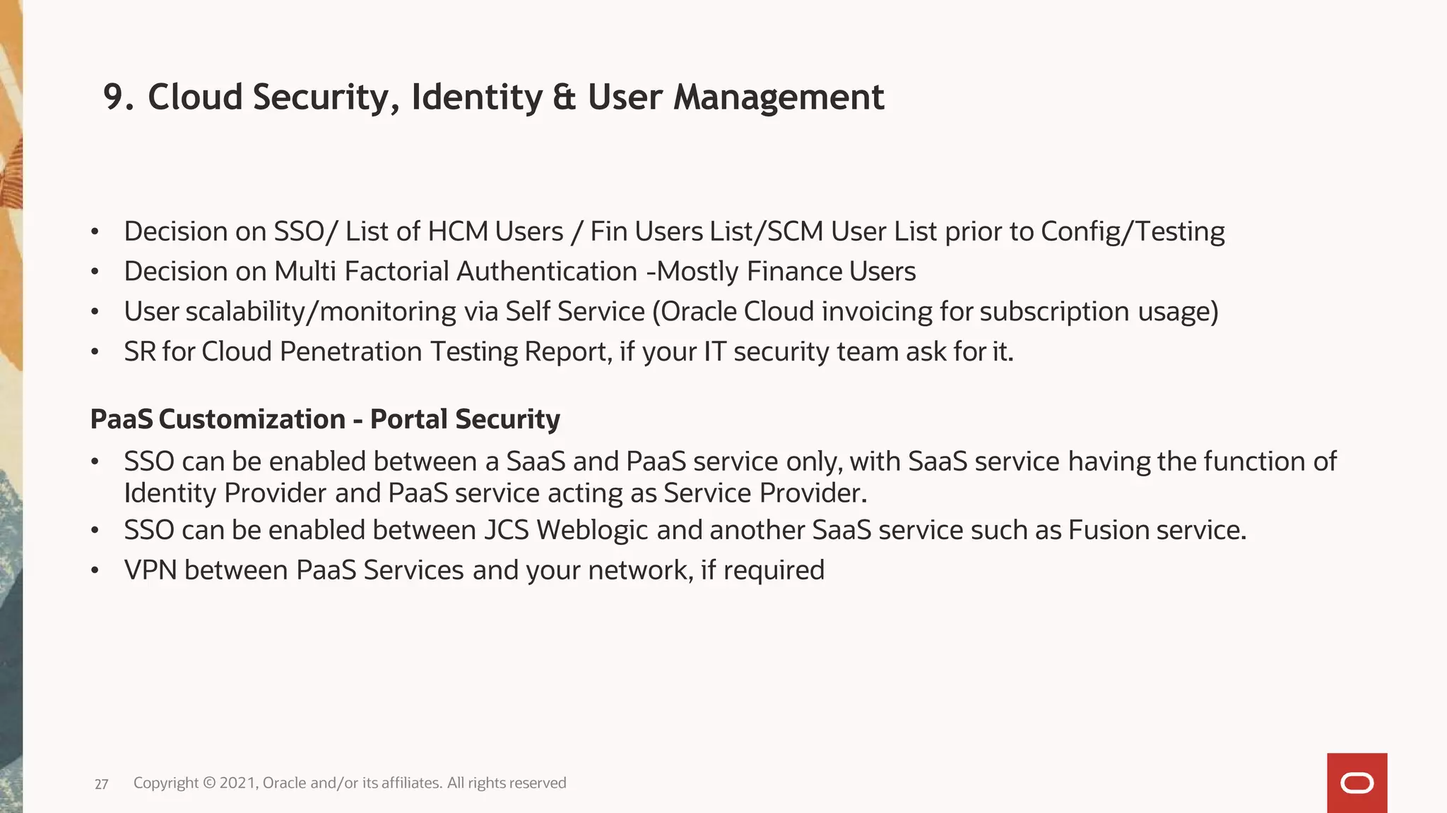 • Decision on SSO/ List of HCM Users / Fin Users List/SCM User List prior to Config/Testing
• Decision on Multi Factorial Authentication -Mostly Finance Users
• User scalability/monitoring via Self Service (Oracle Cloud invoicing for subscription usage)
• SR for Cloud Penetration Testing Report, if your IT security team ask for it.
PaaS Customization - Portal Security
• SSO can be enabled between a SaaS and PaaS service only, with SaaS service having the function of
Identity Provider and PaaS service acting as Service Provider.
• SSO can be enabled between JCS Weblogic and another SaaS service such as Fusion service.
• VPN between PaaS Services and your network, if required
Copyright © 2021, Oracle and/or its affiliates. All rights reserved
27
9. Cloud Security, Identity & User Management
 