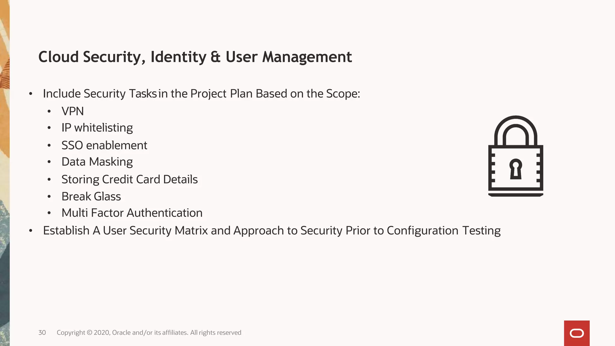 Cloud Security, Identity & User Management
• Include Security Tasksin the Project Plan Based on the Scope:
• VPN
• IP whitelisting
• SSO enablement
• Data Masking
• Storing Credit Card Details
• Break Glass
• Multi Factor Authentication
• Establish A User Security Matrix and Approach to Security Prior to Configuration Testing
30 Copyright © 2020, Oracle and/or its affiliates. All rights reserved
 