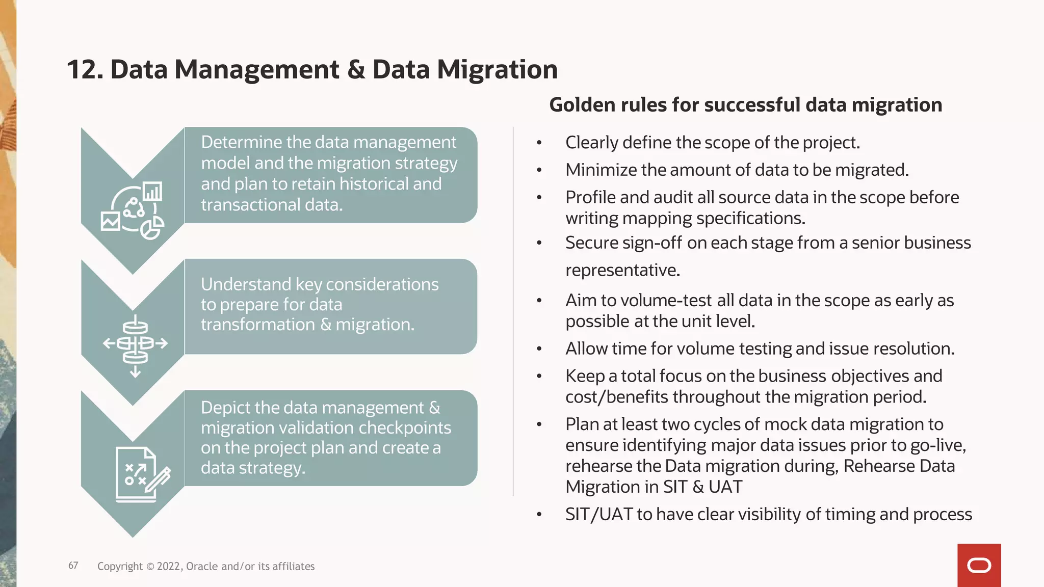 Determine the data management
model and the migration strategy
and plan to retain historical and
transactional data.
Understand key considerations
to prepare for data
transformation & migration.
Depict the data management &
migration validation checkpoints
on the project plan and create a
data strategy.
Copyright © 2022, Oracle and/or its affiliates
12. Data Management & Data Migration
Golden rules for successful data migration
• Clearly define the scope of the project.
• Minimize the amount of data to be migrated.
• Profile and audit all source data in the scope before
writing mapping specifications.
• Secure sign-off on each stage from a senior business
representative.
• Aim to volume-test all data in the scope as early as
possible at the unit level.
• Allow time for volume testing and issue resolution.
• Keep a total focus on the business objectives and
cost/benefits throughout the migration period.
• Plan at least two cycles of mock data migration to
ensure identifying major data issues prior to go-live,
rehearse the Data migration during, Rehearse Data
Migration in SIT & UAT
• SIT/UAT to have clear visibility of timing and process
67
 