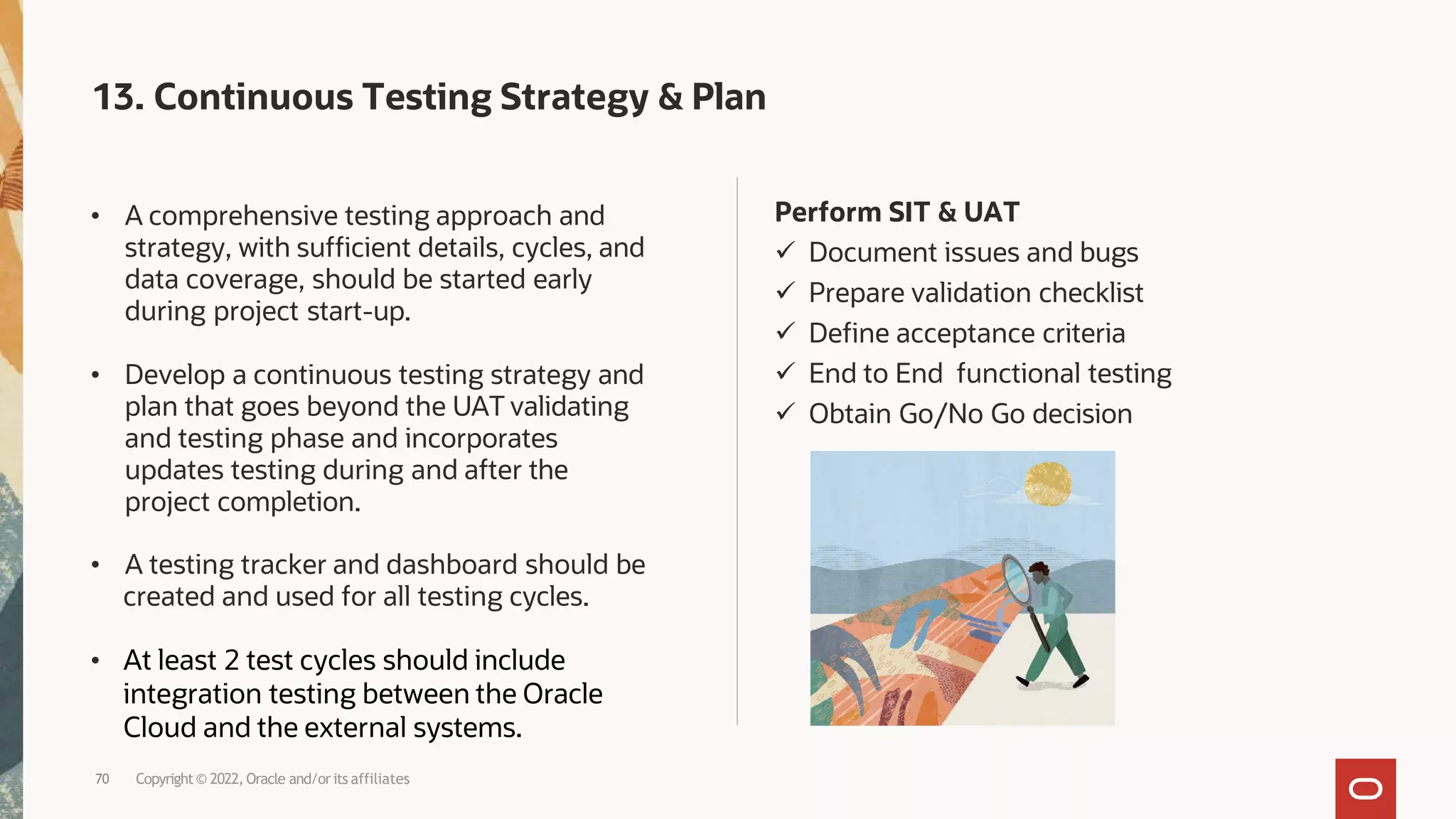 Perform SIT & UAT
 Document issues and bugs
 Prepare validation checklist
 Define acceptance criteria
 End to End functional testing
 Obtain Go/No Go decision
• A comprehensive testing approach and
strategy, with sufficient details, cycles, and
data coverage, should be started early
during project start-up.
• Develop a continuous testing strategy and
plan that goes beyond the UAT validating
and testing phase and incorporates
updates testing during and after the
project completion.
• A testing tracker and dashboard should be
created and used for all testing cycles.
• At least 2 test cycles should include
integration testing between the Oracle
Cloud and the external systems.
70 Copyright© 2022, Oracle and/orits affiliates
13. Continuous Testing Strategy & Plan
 