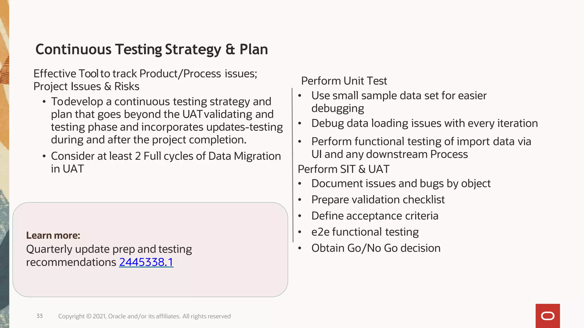 Continuous Testing Strategy & Plan
Effective Toolto track Product/Process issues;
Project Issues & Risks
• Todevelop a continuous testing strategy and
plan that goes beyond the UATvalidating and
testing phase and incorporates updates-testing
during and after the project completion.
• Consider at least 2 Full cycles of Data Migration
in UAT
Perform Unit Test
• Use small sample data set for easier
debugging
• Debug data loading issues with every iteration
• Perform functional testing of import data via
UI and any downstream Process
Perform SIT & UAT
• Document issues and bugs by object
• Prepare validation checklist
• Define acceptance criteria
• e2e functional testing
• Obtain Go/No Go decision
Learn more:
Quarterly update prep and testing
recommendations 2445338.1
33 Copyright © 2021, Oracle and/or its affiliates. All rights reserved
 