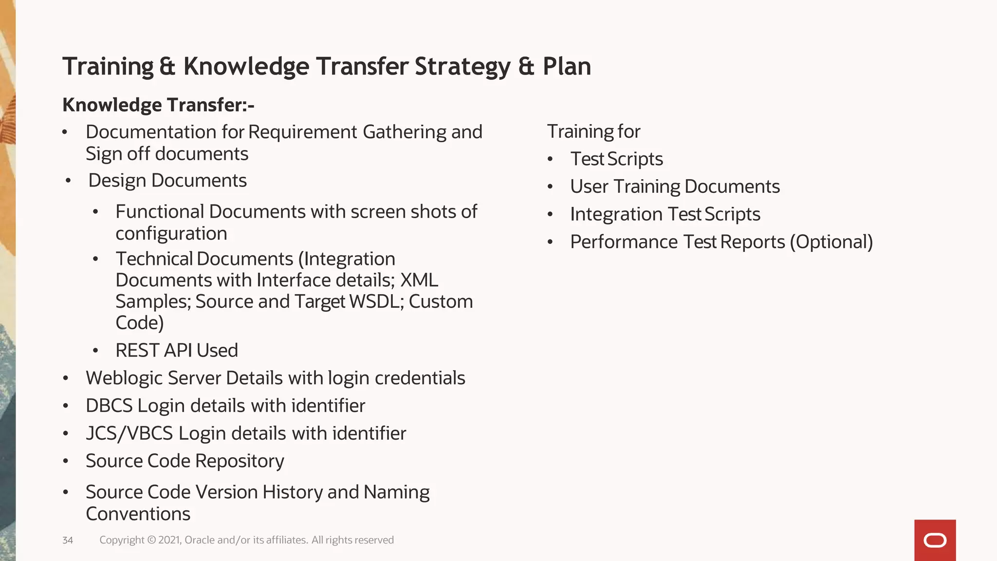 Training & Knowledge Transfer Strategy & Plan
34
Knowledge Transfer:-
• Documentation for Requirement Gathering and
Sign off documents
• Design Documents
• Functional Documents with screen shots of
configuration
• Technical Documents (Integration
Documents with Interface details; XML
Samples; Source and Target WSDL; Custom
Code)
• REST API Used
• Weblogic Server Details with login credentials
• DBCS Login details with identifier
• JCS/VBCS Login details with identifier
• Source Code Repository
• Source Code Version History and Naming
Conventions
Copyright © 2021, Oracle and/or its affiliates. All rights reserved
Training for
• TestScripts
• User Training Documents
• Integration TestScripts
• Performance TestReports (Optional)
 
