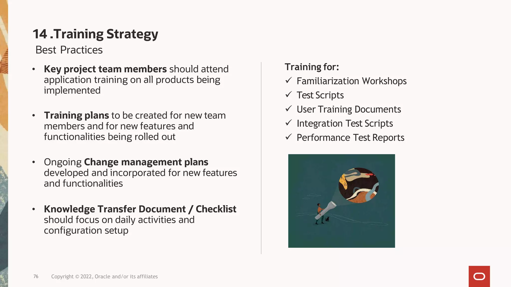 Training for:
 Familiarization Workshops
 Test Scripts
 User Training Documents
 Integration Test Scripts
 Performance Test Reports
Best Practices
• Key project team members should attend
application training on all products being
implemented
• Training plans to be created for new team
members and for new features and
functionalities being rolled out
• Ongoing Change management plans
developed and incorporated for new features
and functionalities
• Knowledge Transfer Document / Checklist
should focus on daily activities and
configuration setup
14 .Training Strategy
76 Copyright © 2022, Oracle and/or its affiliates
 