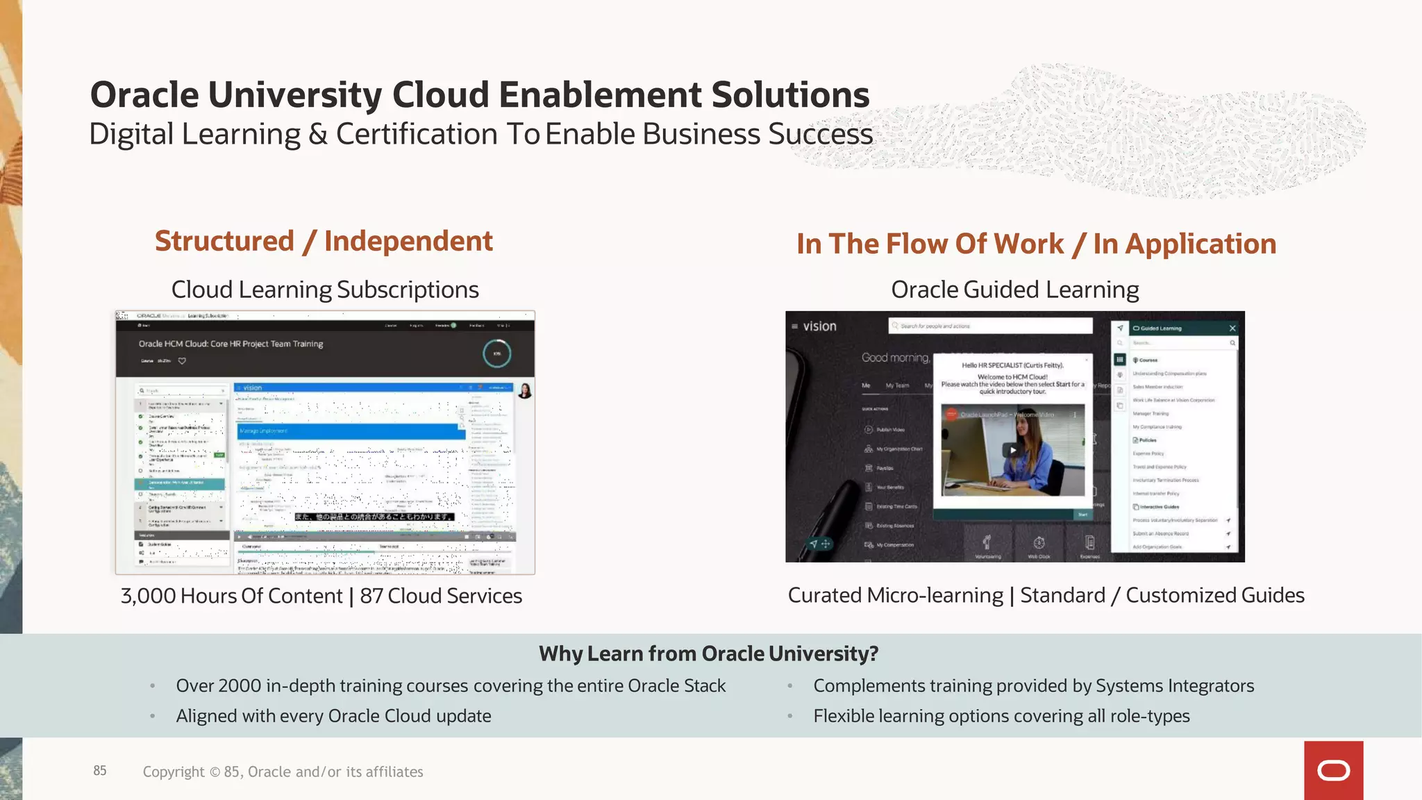 Structured / Independent
Cloud Learning Subscriptions
3,000 Hours Of Content | 87 Cloud Services
In The Flow Of Work / In Application
Oracle Guided Learning
Curated Micro-learning | Standard / Customized Guides
Why Learn from Oracle University?
85 Copyright © 85, Oracle and/or its affiliates
• Over 2000 in-depth training courses covering the entire Oracle Stack
• Aligned with every Oracle Cloud update
• Complements training provided by Systems Integrators
• Flexible learning options covering all role-types
Oracle University Cloud Enablement Solutions
Digital Learning & Certification ToEnable Business Success
 