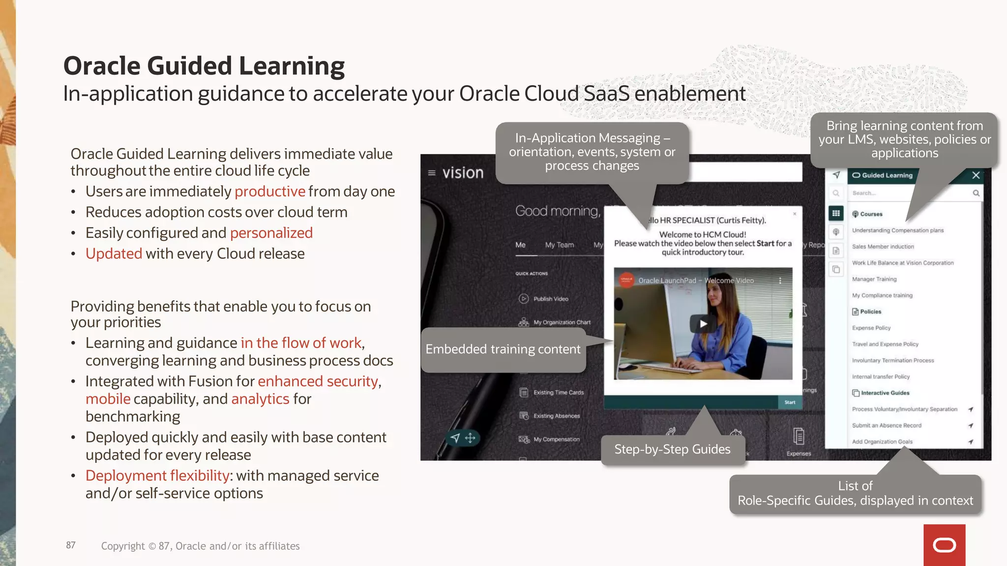 Oracle Guided Learning
In-application guidance to accelerate your Oracle Cloud SaaS enablement
Oracle Guided Learning delivers immediate value
throughoutthe entire cloud life cycle
• Users are immediately productive from day one
• Reduces adoption costs over cloud term
• Easily configured and personalized
• Updated with every Cloud release
Embedded training content
In-Application Messaging –
orientation, events, system or
process changes
Step-by-Step Guides
Bring learning content from
your LMS, websites, policies or
applications
List of
Role-Specific Guides, displayed in context
87 Copyright © 87, Oracle and/or its affiliates
Providing benefits that enable you to focus on
your priorities
• Learning and guidance in the flow of work,
converging learning and business process docs
• Integrated with Fusion for enhanced security,
mobile capability, and analytics for
benchmarking
• Deployed quickly and easily with base content
updated for every release
• Deployment flexibility: with managed service
and/or self-service options
 
