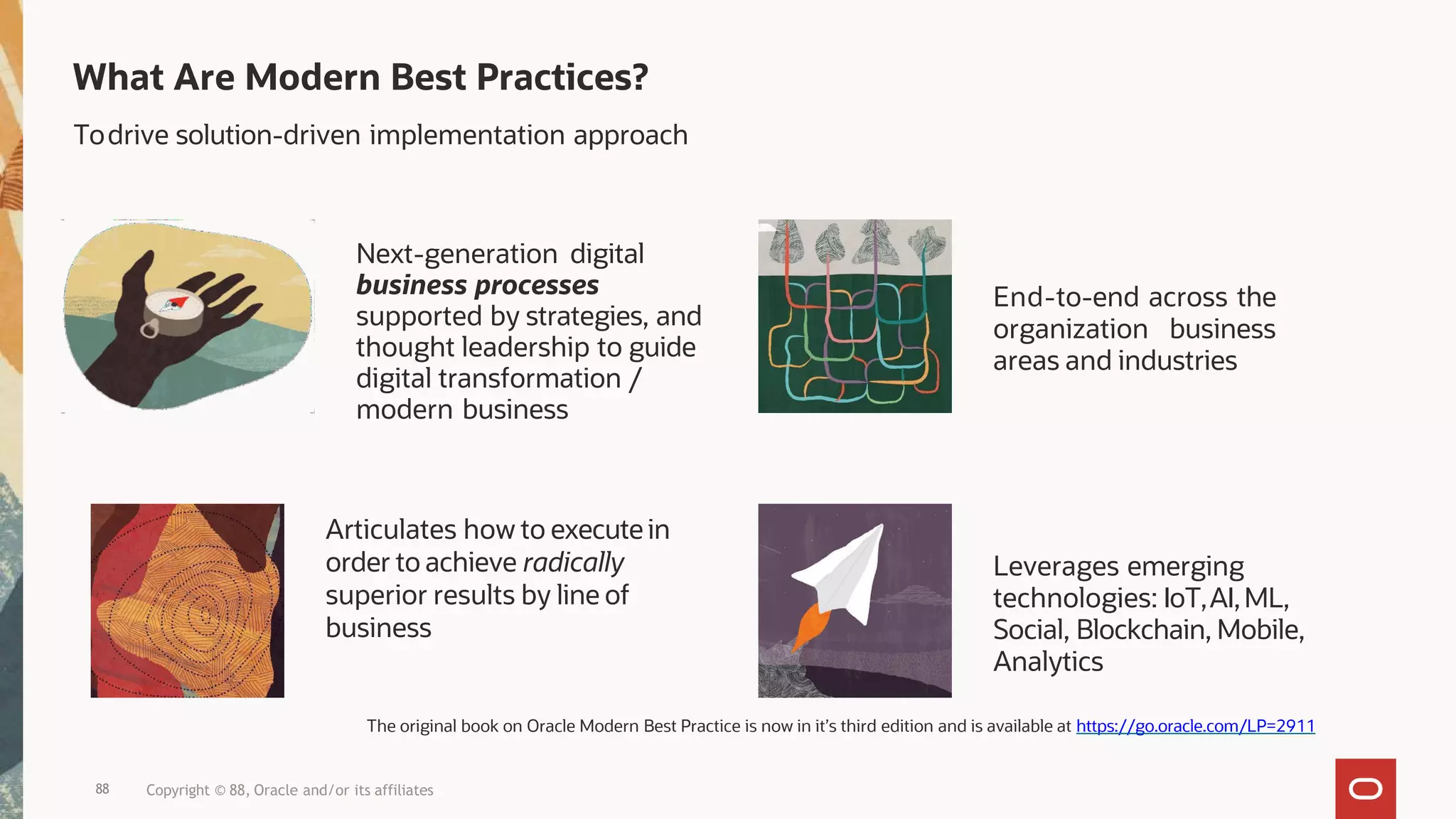 Leverages emerging
technologies: IoT,AI,ML,
Social, Blockchain, Mobile,
Analytics
End-to-end across the
organization business
areas and industries
Articulates how to execute in
order to achieve radically
superior results by line of
business
Next-generation digital
business processes
supported by strategies, and
thought leadership to guide
digital transformation /
modern business
Todrive solution-driven implementation approach
88 Copyright © 88, Oracle and/or its affiliates
What Are Modern Best Practices?
The original book on Oracle Modern Best Practice is now in it’s third edition and is available at https://go.oracle.com/LP=2911
 