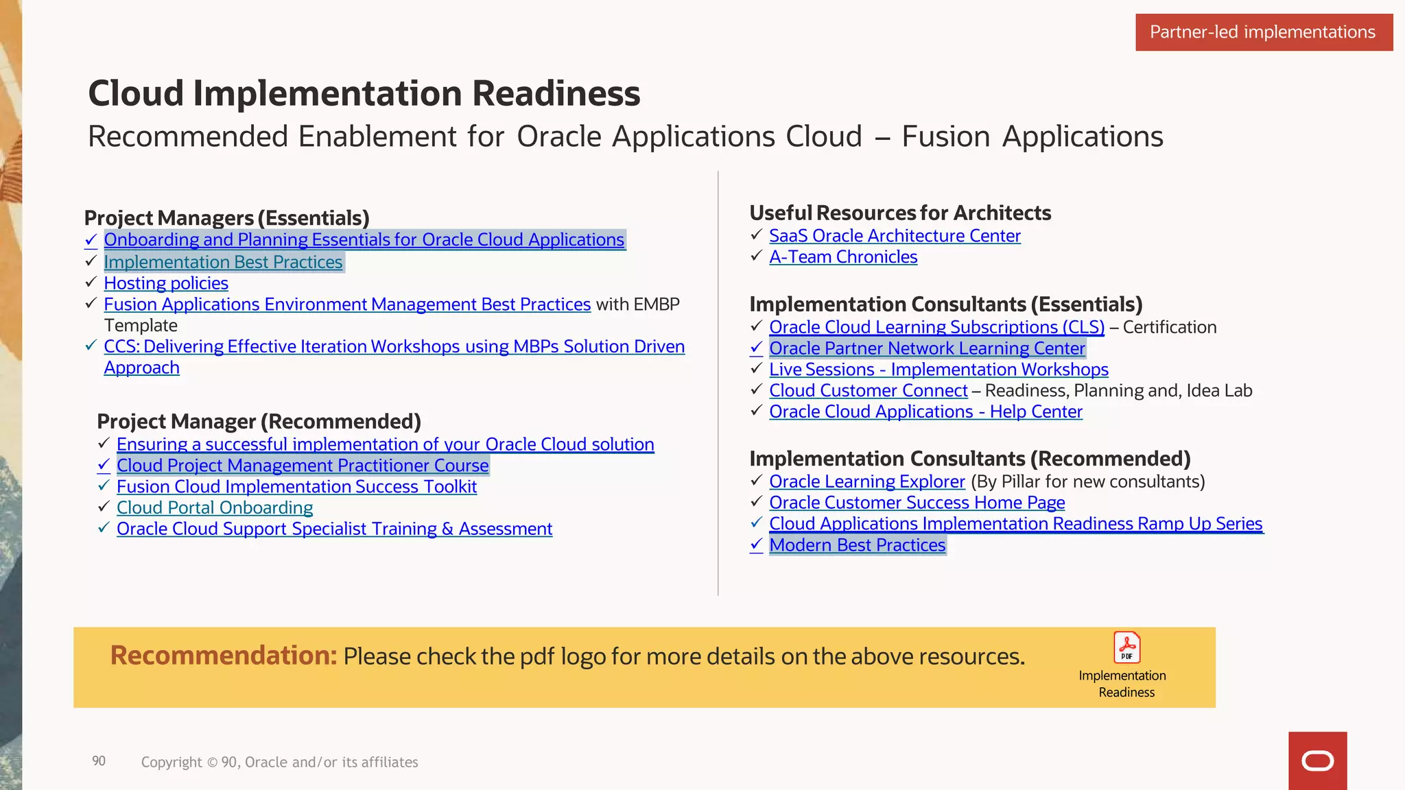 Cloud Implementation Readiness
Recommended Enablement for Oracle Applications Cloud – Fusion Applications
Project Managers (Essentials)
 Onboarding and Planning Essentials for Oracle Cloud Applications
 Implementation Best Practices
 Hosting policies
 Fusion Applications Environment Management Best Practices with EMBP
Template
 CCS: Delivering Effective Iteration Workshops using MBPs Solution Driven
Approach
Project Manager (Recommended)
 Ensuring a successful implementation of your Oracle Cloud solution
 Cloud Project Management Practitioner Course
 Fusion Cloud Implementation Success Toolkit
 Cloud Portal Onboarding
 Oracle Cloud Support Specialist Training & Assessment
Useful Resourcesfor Architects
 SaaS Oracle Architecture Center
 A-Team Chronicles
Implementation Consultants (Essentials)
 Oracle Cloud Learning Subscriptions (CLS) – Certification
 Oracle Partner Network Learning Center
 Live Sessions - Implementation Workshops
 Cloud Customer Connect – Readiness, Planning and, Idea Lab
 Oracle Cloud Applications - Help Center
Implementation Consultants (Recommended)
 Oracle Learning Explorer (By Pillar for new consultants)
 Oracle Customer Success Home Page
 Cloud Applications Implementation Readiness Ramp Up Series
 Modern Best Practices
Recommendation: Please check the pdf logo for more details on the above resources.
Implementation
Readiness
Partner-led implementations
90 Copyright © 90, Oracle and/or its affiliates
 