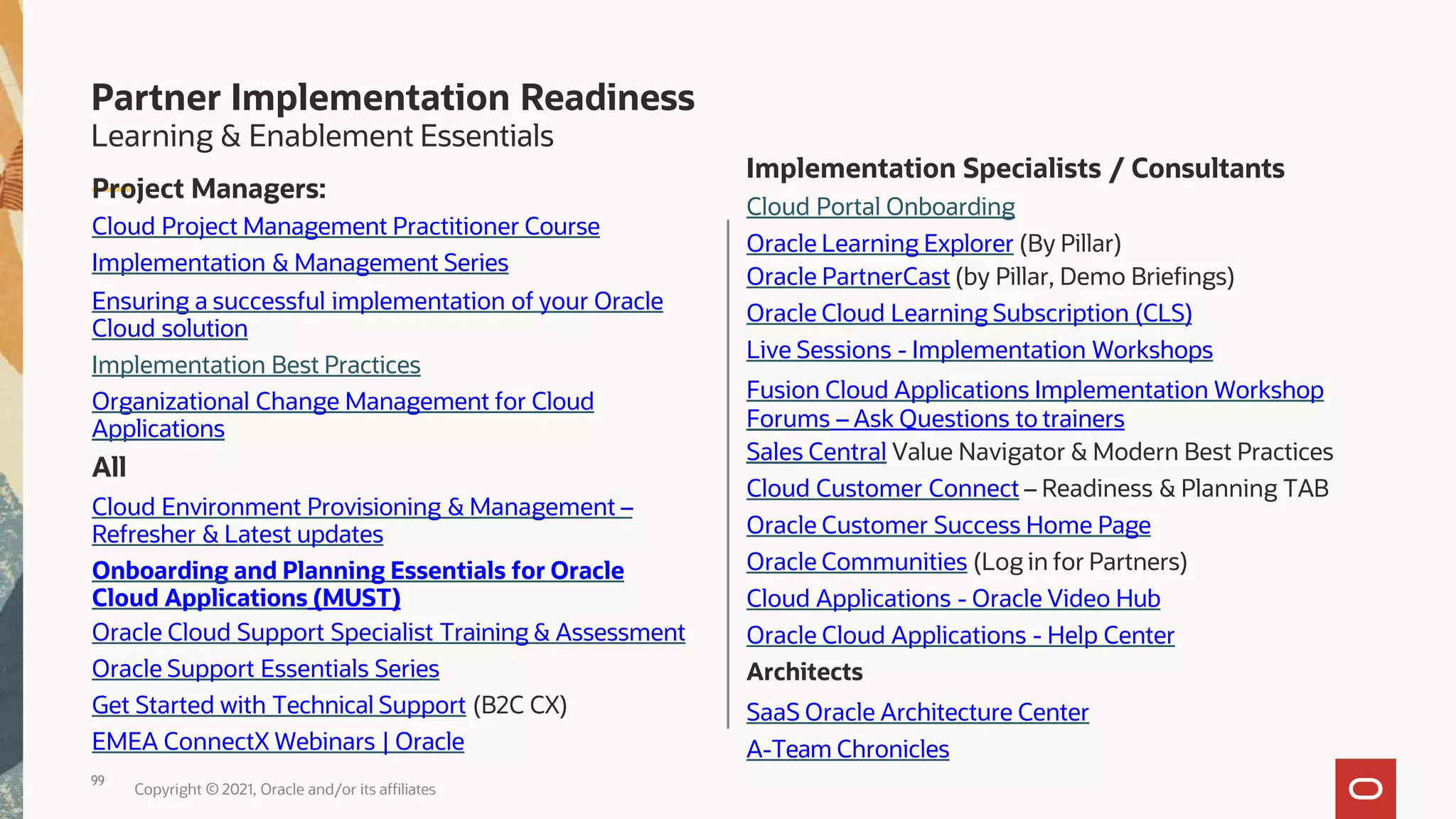 Implementation Specialists / Consultants
Cloud Portal Onboarding
Oracle Learning Explorer (By Pillar)
Oracle PartnerCast (by Pillar, Demo Briefings)
Oracle Cloud Learning Subscription (CLS)
Live Sessions - Implementation Workshops
Fusion Cloud Applications Implementation Workshop
Forums – Ask Questions to trainers
Sales Central Value Navigator & Modern Best Practices
Cloud Customer Connect – Readiness & Planning TAB
Oracle Customer Success Home Page
Oracle Communities (Log in for Partners)
Cloud Applications - Oracle Video Hub
Oracle Cloud Applications - Help Center
Architects
SaaS Oracle Architecture Center
99
Copyright © 2021, Oracle and/or its affiliates
A-Team Chronicles
Learning & Enablement Essentials
Project Managers:
Cloud Project Management Practitioner Course
Implementation & Management Series
Ensuring a successful implementation of your Oracle
Cloud solution
Implementation Best Practices
Organizational Change Management for Cloud
Applications
All
Cloud Environment Provisioning & Management –
Refresher & Latest updates
Onboarding and Planning Essentials for Oracle
Cloud Applications (MUST)
Oracle Cloud Support Specialist Training & Assessment
Oracle Support Essentials Series
Get Started with Technical Support (B2C CX)
EMEA ConnectX Webinars | Oracle
Partner Implementation Readiness
 