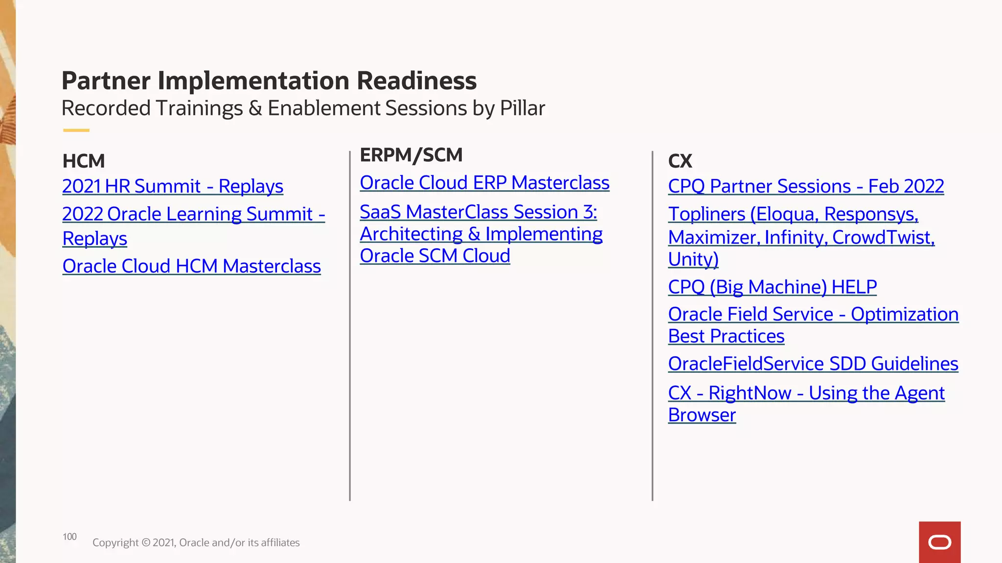 CX
CPQ Partner Sessions - Feb 2022
Topliners (Eloqua, Responsys,
Maximizer, Infinity, CrowdTwist,
Unity)
CPQ (Big Machine) HELP
Oracle Field Service - Optimization
Best Practices
OracleFieldService SDD Guidelines
CX - RightNow - Using the Agent
Browser
100
Copyright © 2021, Oracle and/or its affiliates
ERPM/SCM
Oracle Cloud ERP Masterclass
SaaS MasterClass Session 3:
Architecting & Implementing
Oracle SCM Cloud
HCM
2021 HR Summit - Replays
2022 Oracle Learning Summit -
Replays
Oracle Cloud HCM Masterclass
Partner Implementation Readiness
Recorded Trainings & Enablement Sessions by Pillar
 