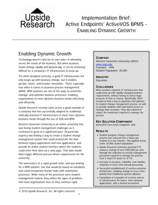Implementation Brief:
                                         Active Endpoints’ ActiveVOS BPMS -
                                              ENABLING DYNAMIC GROWTH



Enabling Dynamic Growth
                                                             COMPANY
Technology doesn't exist for its own sake—it ultimately
                                                             Western Governors University (WGU)
serves the needs of the business. But when business          www.wgu.edu
needs change rapidly and dynamically, it can be extremely    Founded: 1998
difficult for a company's IT infrastructure to keep up.      Student Population: 20,000

Yet when designed correctly, a good IT infrastructure not    INDUSTRY
only keeps up with business change, but it enables           Education
greater, faster, and broader innovation. That's especially
true when it comes to business process management            CHALLENGES
                                                             WGU needed a dynamic IT infrastructure that
(BPM). BPM solutions are one of the ways to automate,
                                                             could keep up with rapidly changing business
manage, and optimize business processes, enabling            requirements, without having to invest huge
organizations to meet dynamic business needs effectively     amounts of time or money. Specifically, WGU
                                                             needed to find a way to automate and optimize
and efficiently.
                                                             its student change management process, as well
Upside Research recently came across a good example of       as provide students with web-based access to
                                                             manage their accounts. They also wanted to
a company that has successfully adapted its traditional,     reduce the headcount required to manage the
statically-oriented IT infrastructure to meet more dynamic   process.
business needs through the use of SOA and BPM.
                                                             KEY SOLUTION COMPONENT
Western Governors University is an online university that    ActiveVOS from Active Endpoints, SOA
was facing student management challenges as it
continued to grow at a significant pace. Of particular       RESULTS
urgency was finding a way to create a student change          • Student program change management
                                                                process was reduced from 4 hours per
management system that could orchestrate the flow
                                                                student to a few minutes. This applied across
between legacy applications and new applications, and           entire 20,000 student population.
provide an online student interface where the students        • Upside Research estimates potential FTE
could enter their data via a web page. That data would          resource savings of over $450,000 per year
                                                                through the reduction in records management
then trigger different process-driven requirements for the      personnel required to manage the process
university.                                                     from 5 total FTE down to .8 FTE.
                                                              • Increase in accuracy, reliability, and stability,
The university is in a rapid growth state, and was looking
                                                                reduction in errors and manual processing
for a BPM solution, one that would be based on standards      • Successful establishment of services-oriented
and could incorporate human tasks with automated                architecture, enabling change to occur more
processes. While many of the processes were student-            quickly than traditional systems allowed.
management related, they reflect the types of problems        • Foundation of a baseline of services and an
                                                                IT infrastructure for future, more dynamic
that most organizations face as they continue rapid             applications, with a limited investment.


© 2010 Upside Research, Inc. All rights reserved.
                                                    1
 