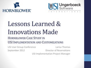 Lessons Learned &
Innovations Made
HORNBLOWER CASE STUDY IN
USI IMPLEMENTATION AND CUSTOMIZATIONS
USI User Group Conference
Larisa Thomas
September 2012
Director of Reservations
USI Implementation Project Manager

 