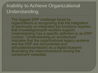 1. The biggest ERP challenge faced by
organizations is recognizing that the integration
of previously un-integrated job functions requires
that knowledge/expert workers support.
2. Understanding has a specific definition in an ERP
context: “Understanding an architecture”
indicates that the organizational legacy systems
and the ERP are documented and
articulated(expressed) as a digital blueprint
illustrating the interconnections among the
component metadata.
 