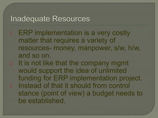 1. ERP implementation is a very costly
matter that requires a variety of
resources- money, manpower, s/w, h/w,
and so on.
2. It is not like that the company mgmt
would support the idea of unlimited
funding for ERP implementation project.
3. Instead of that it should from control
stance (point of view) a budget needs to
be established.
 