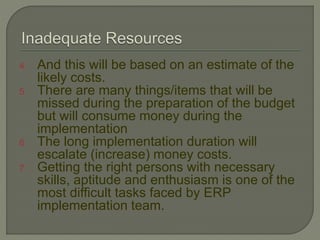 4. And this will be based on an estimate of the
likely costs.
5. There are many things/items that will be
missed during the preparation of the budget
but will consume money during the
implementation
6. The long implementation duration will
escalate (increase) money costs.
7. Getting the right persons with necessary
skills, aptitude and enthusiasm is one of the
most difficult tasks faced by ERP
implementation team.
 