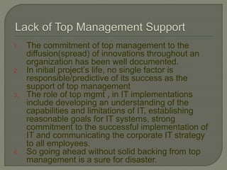 1. The commitment of top management to the
diffusion(spread) of innovations throughout an
organization has been well documented.
2. In initial project’s life, no single factor is
responsible/predictive of its success as the
support of top management
3. The role of top mgmt , in IT implementations
include developing an understanding of the
capabilities and limitations of IT, establishing
reasonable goals for IT systems, strong
commitment to the successful implementation of
IT and communicating the corporate IT strategy
to all employees.
4. So going ahead without solid backing from top
management is a sure for disaster.
 