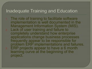 1. The role of training to facilitate software
implementation is well documented in the
Management Information System (MIS).
2. Lack of user training and failure to
completely understand how enterprise
applications change business processes
frequently appear to be responsible for
problem ERP implementations and failures.
3. ERP projects appear to have a 6 month
learning curve at the beginning of the
project.
 