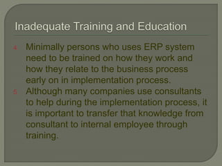 4. Minimally persons who uses ERP system
need to be trained on how they work and
how they relate to the business process
early on in implementation process.
5. Although many companies use consultants
to help during the implementation process, it
is important to transfer that knowledge from
consultant to internal employee through
training.
 