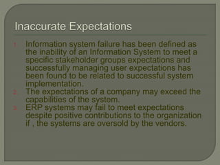 1. Information system failure has been defined as
the inability of an Information System to meet a
specific stakeholder groups expectations and
successfully managing user expectations has
been found to be related to successful system
implementation.
2. The expectations of a company may exceed the
capabilities of the system.
3. ERP systems may fail to meet expectations
despite positive contributions to the organization
if , the systems are oversold by the vendors.
 