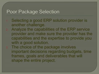 1. Selecting a good ERP solution provider is
another challenge.
2. Analyze the capabilities of the ERP service
provider and make sure the provider has the
capabilities and the expertise to provide you
with a good solution.
3. The choice of the package involves
important decisions regarding budgets, time
frames, goals and deliverables that will
shape the entire project.
 