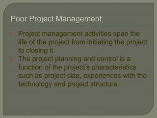 1. Project management activities span the
life of the project from initiating the project
to closing it.
2. The project planning and control is a
function of the project’s characteristics
such as project size, experiences with the
technology and project structure.
 