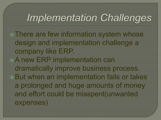 There are few information system whose
design and implementation challenge a
company like ERP.
A new ERP implementation can
dramatically improve business process.
But when an implementation fails or takes
a prolonged and huge amounts of money
and effort could be misspent(unwanted
expenses)
 
