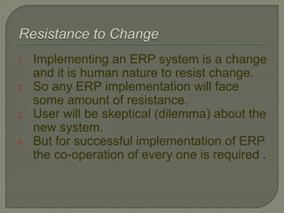 1. Implementing an ERP system is a change
and it is human nature to resist change.
2. So any ERP implementation will face
some amount of resistance.
3. User will be skeptical (dilemma) about the
new system.
4. But for successful implementation of ERP
the co-operation of every one is required .
 