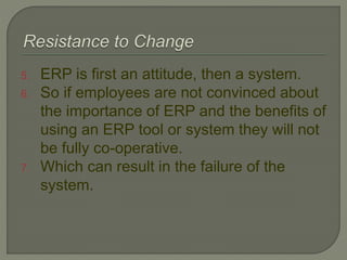 5. ERP is first an attitude, then a system.
6. So if employees are not convinced about
the importance of ERP and the benefits of
using an ERP tool or system they will not
be fully co-operative.
7. Which can result in the failure of the
system.
 