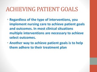 ACHIEVING PATIENT GOALS
• Regardless of the type of interventions, you
implement nursing care to achieve patient goals
and outcomes. In most clinical situations
multiple interventions are necessary to achieve
select outcomes.
• Another way to achieve patient goals is to help
them adhere to their treatment plan
 
