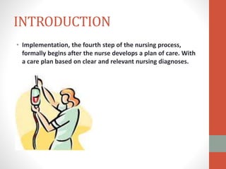 INTRODUCTION
• Implementation, the fourth step of the nursing process,
formally begins after the nurse develops a plan of care. With
a care plan based on clear and relevant nursing diagnoses.
 