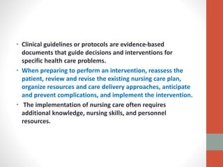 • Clinical guidelines or protocols are evidence-based
documents that guide decisions and interventions for
specific health care problems.
• When preparing to perform an intervention, reassess the
patient, review and revise the existing nursing care plan,
organize resources and care delivery approaches, anticipate
and prevent complications, and implement the intervention.
• The implementation of nursing care often requires
additional knowledge, nursing skills, and personnel
resources.
 