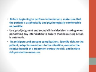 • Before beginning to perform interventions, make sure that
the patient is as physically and psychologically comfortable
as possible.
• Use good judgment and sound clinical decision making when
performing any intervention to ensure that no nursing action
is automatic.
• To anticipate and prevent complications, identify risks to the
patient, adapt interventions to the situation, evaluate the
relative benefit of a treatment versus the risk, and initiate
risk prevention measures.
 