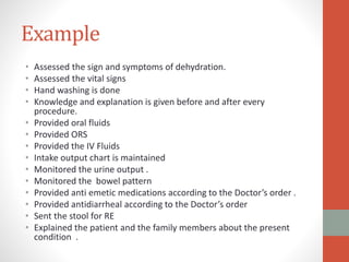 Example
• Assessed the sign and symptoms of dehydration.
• Assessed the vital signs
• Hand washing is done
• Knowledge and explanation is given before and after every
procedure.
• Provided oral fluids
• Provided ORS
• Provided the IV Fluids
• Intake output chart is maintained
• Monitored the urine output .
• Monitored the bowel pattern
• Provided anti emetic medications according to the Doctor’s order .
• Provided antidiarrheal according to the Doctor’s order
• Sent the stool for RE
• Explained the patient and the family members about the present
condition .
 
