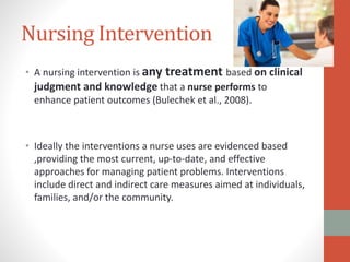 Nursing Intervention
• A nursing intervention is any treatment based on clinical
judgment and knowledge that a nurse performs to
enhance patient outcomes (Bulechek et al., 2008).
• Ideally the interventions a nurse uses are evidenced based
,providing the most current, up-to-date, and effective
approaches for managing patient problems. Interventions
include direct and indirect care measures aimed at individuals,
families, and/or the community.
 