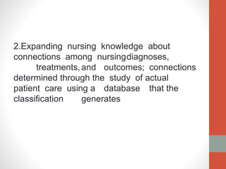 2.Expanding nursing knowledge about
connections among nursingdiagnoses,
treatments,and outcomes; connections
determined through the study of actual
patient care using a database that the
classification generates
 
