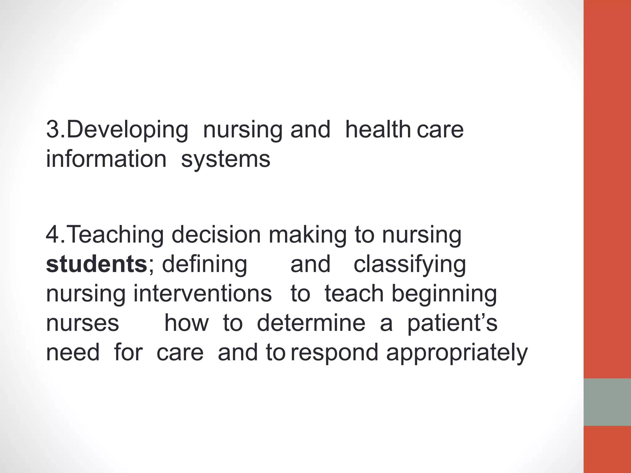 3.Developing nursing and health care
information systems
4.Teaching decision making to nursing
students; defining and classifying
nursing interventions to teach beginning
nurses how to determine a patient’s
need for care and to respond appropriately
 
