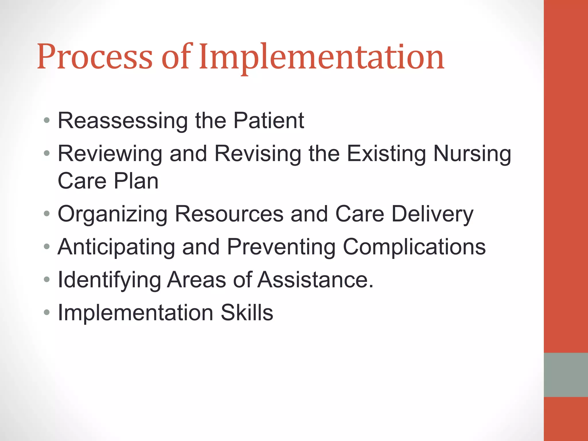 Process of Implementation
• Reassessing the Patient
• Reviewing and Revising the Existing Nursing
Care Plan
• Organizing Resources and Care Delivery
• Anticipating and Preventing Complications
• Identifying Areas of Assistance.
• Implementation Skills
 