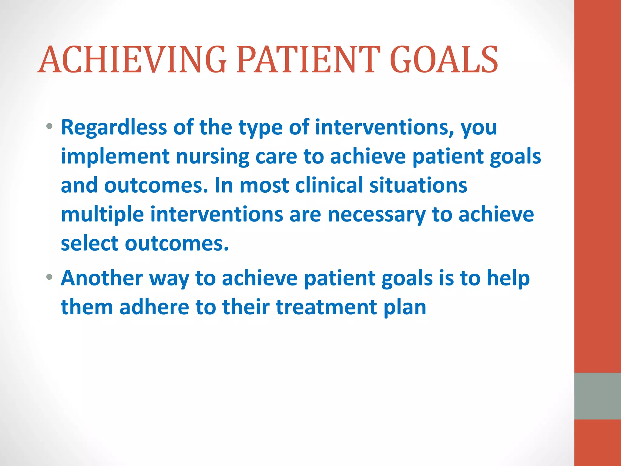 ACHIEVING PATIENT GOALS
• Regardless of the type of interventions, you
implement nursing care to achieve patient goals
and outcomes. In most clinical situations
multiple interventions are necessary to achieve
select outcomes.
• Another way to achieve patient goals is to help
them adhere to their treatment plan
 