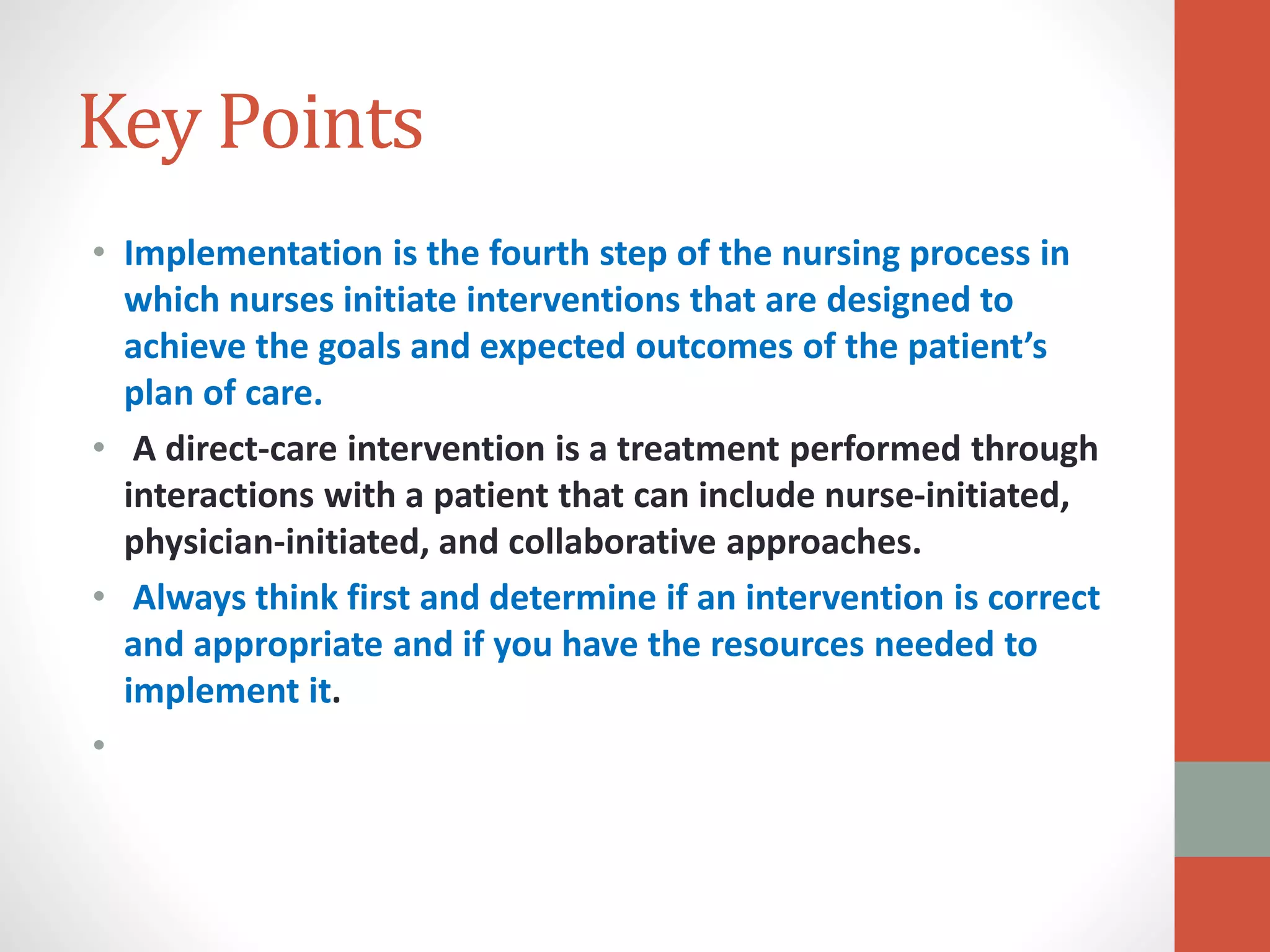Key Points
• Implementation is the fourth step of the nursing process in
which nurses initiate interventions that are designed to
achieve the goals and expected outcomes of the patient’s
plan of care.
• A direct-care intervention is a treatment performed through
interactions with a patient that can include nurse-initiated,
physician-initiated, and collaborative approaches.
• Always think first and determine if an intervention is correct
and appropriate and if you have the resources needed to
implement it.
•
 