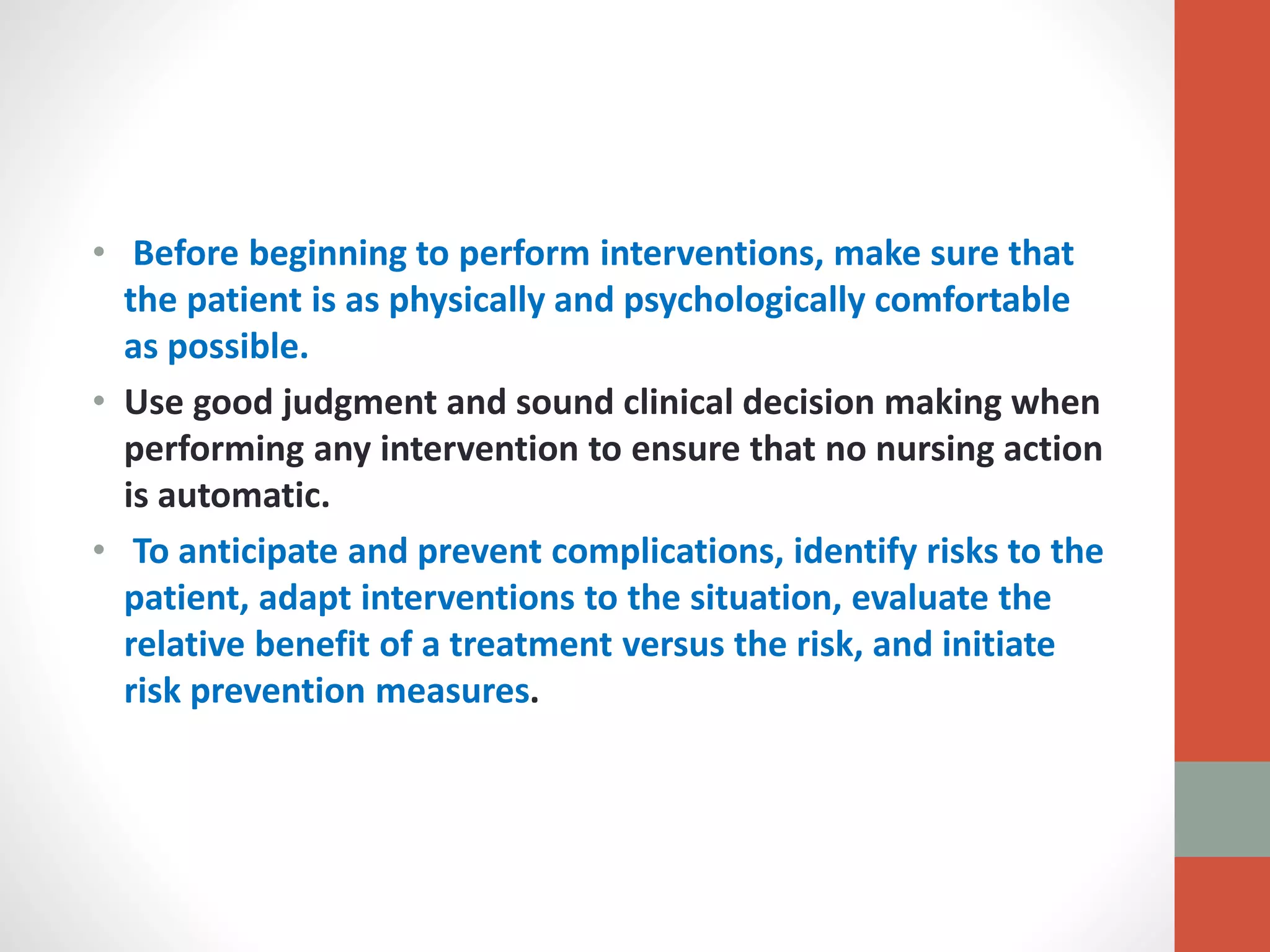 • Before beginning to perform interventions, make sure that
the patient is as physically and psychologically comfortable
as possible.
• Use good judgment and sound clinical decision making when
performing any intervention to ensure that no nursing action
is automatic.
• To anticipate and prevent complications, identify risks to the
patient, adapt interventions to the situation, evaluate the
relative benefit of a treatment versus the risk, and initiate
risk prevention measures.
 