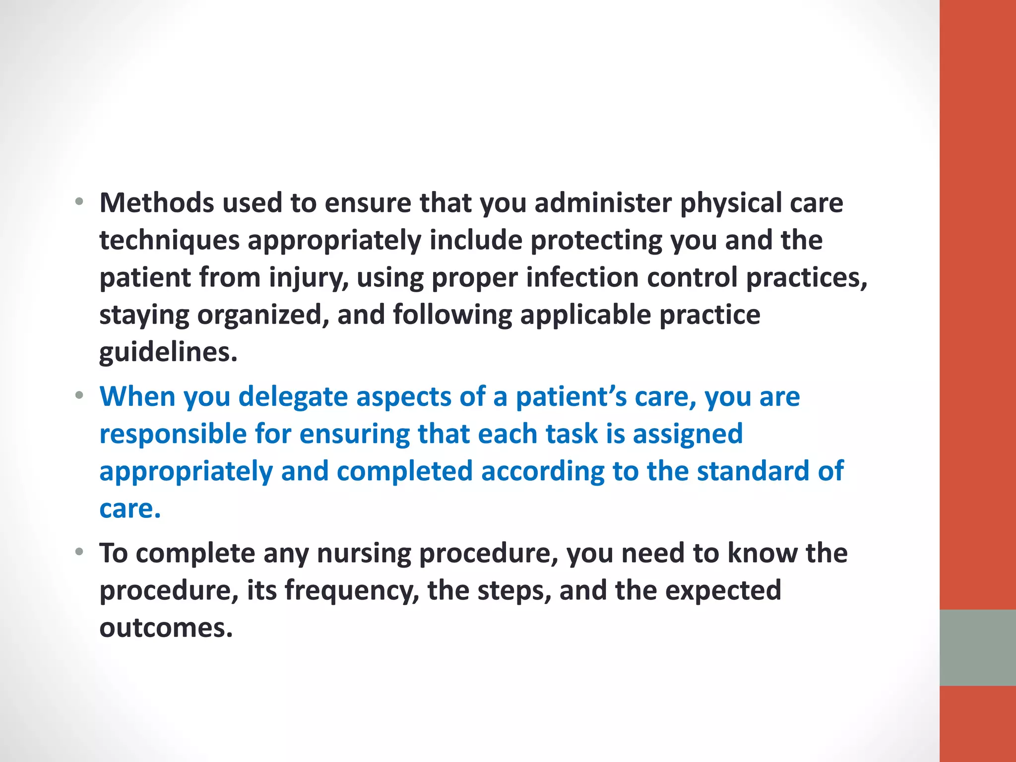 • Methods used to ensure that you administer physical care
techniques appropriately include protecting you and the
patient from injury, using proper infection control practices,
staying organized, and following applicable practice
guidelines.
• When you delegate aspects of a patient’s care, you are
responsible for ensuring that each task is assigned
appropriately and completed according to the standard of
care.
• To complete any nursing procedure, you need to know the
procedure, its frequency, the steps, and the expected
outcomes.
 